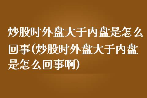 炒股时外盘大于内盘是怎么回事(炒股时外盘大于内盘是怎么回事啊)_https://www.zghnxxa.com_国际期货_第1张