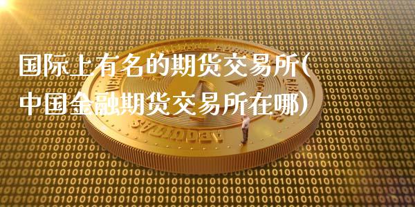 国际上有名的期货交易所(中国金融期货交易所在哪)_https://www.zghnxxa.com_内盘期货_第1张