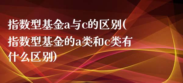 指数型基金a与c的区别(指数型基金的a类和c类有什么区别)_https://www.zghnxxa.com_内盘期货_第1张