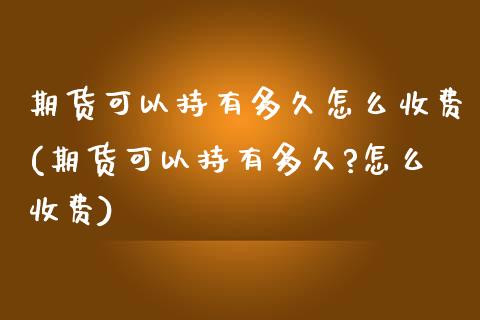 期货可以持有多久怎么收费(期货可以持有多久?怎么收费)_https://www.zghnxxa.com_内盘期货_第1张