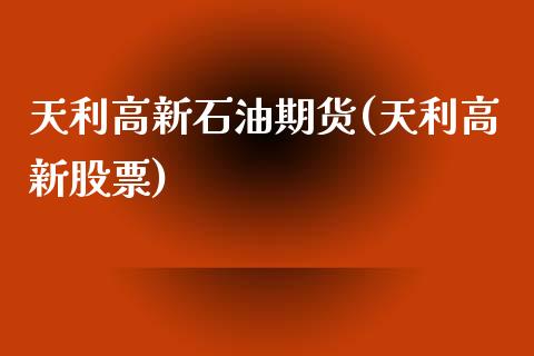 天利高新石油期货(天利高新股票)_https://www.zghnxxa.com_期货直播室_第1张