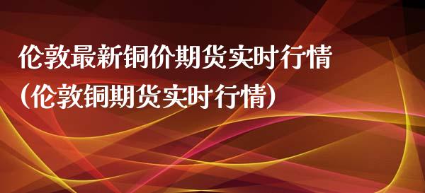 伦敦最新铜价期货实时行情(伦敦铜期货实时行情)_https://www.zghnxxa.com_内盘期货_第1张