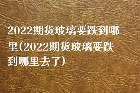 2022期货玻璃要跌到哪里(2022期货玻璃要跌到哪里去了)_https://www.zghnxxa.com_国际期货_第1张