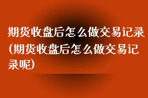 期货收盘后怎么做交易记录(期货收盘后怎么做交易记录呢)_https://www.zghnxxa.com_期货直播室_第1张