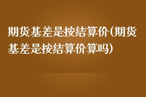 期货基差是按结算价(期货基差是按结算价算吗)_https://www.zghnxxa.com_期货直播室_第1张