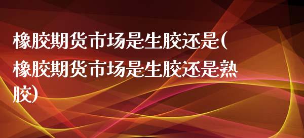 橡胶期货市场是生胶还是(橡胶期货市场是生胶还是熟胶)_https://www.zghnxxa.com_黄金期货_第1张