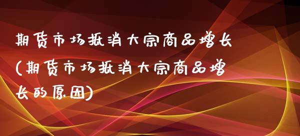 期货市场抵消大宗商品增长(期货市场抵消大宗商品增长的原因)_https://www.zghnxxa.com_期货直播室_第1张