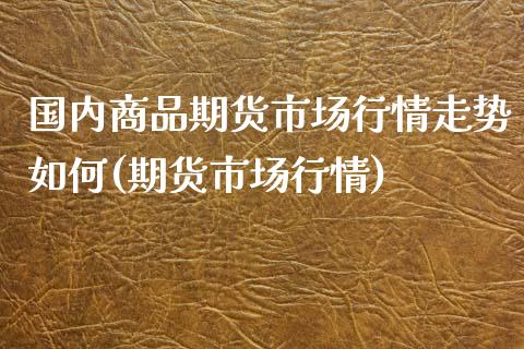 国内商品期货市场行情走势如何(期货市场行情)_https://www.zghnxxa.com_期货直播室_第1张