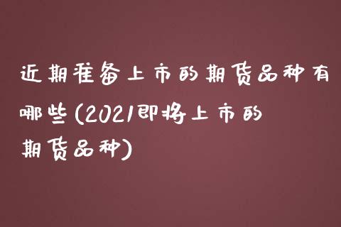 近期准备上市的期货品种有哪些(2021即将上市的期货品种)_https://www.zghnxxa.com_期货直播室_第1张