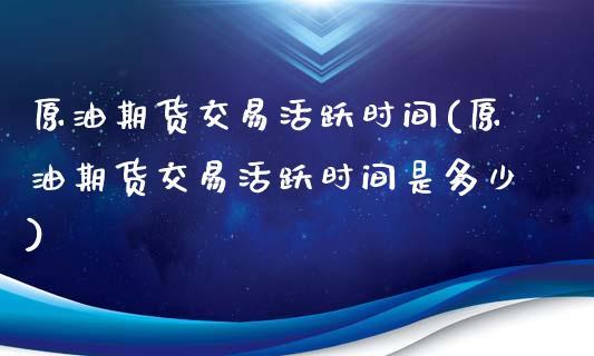 原油期货交易活跃时间(原油期货交易活跃时间是多少)_https://www.zghnxxa.com_期货直播室_第1张