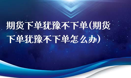 期货下单犹豫不下单(期货下单犹豫不下单怎么办)_https://www.zghnxxa.com_内盘期货_第1张