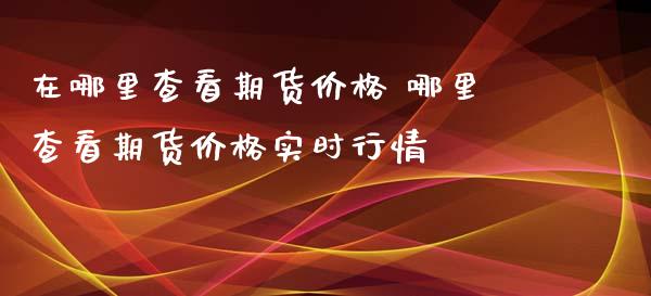 在哪里查看期货价格 哪里查看期货价格实时行情_https://www.zghnxxa.com_期货直播室_第1张