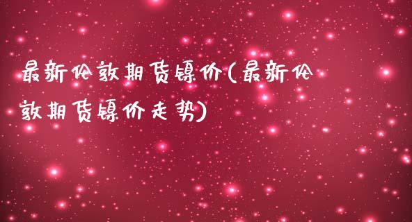 最新伦敦期货镍价(最新伦敦期货镍价走势)_https://www.zghnxxa.com_期货直播室_第1张